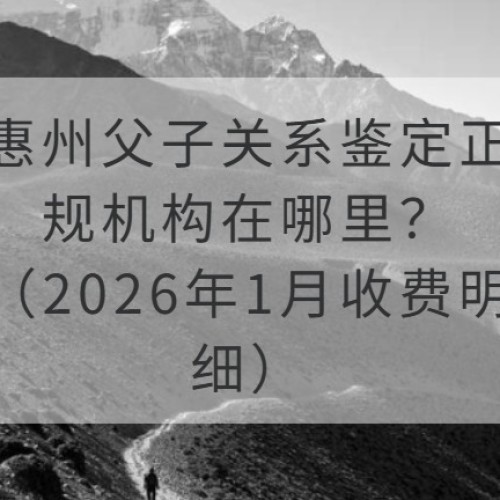 惠州父子关系鉴定正规机构在哪里？（2026年1月收费明细）